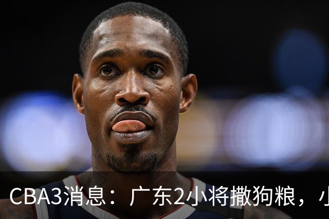 CBA3消息：广东2小将撒狗粮，小杜润旺赴辽篮，赵睿调侃周琦遭怼
